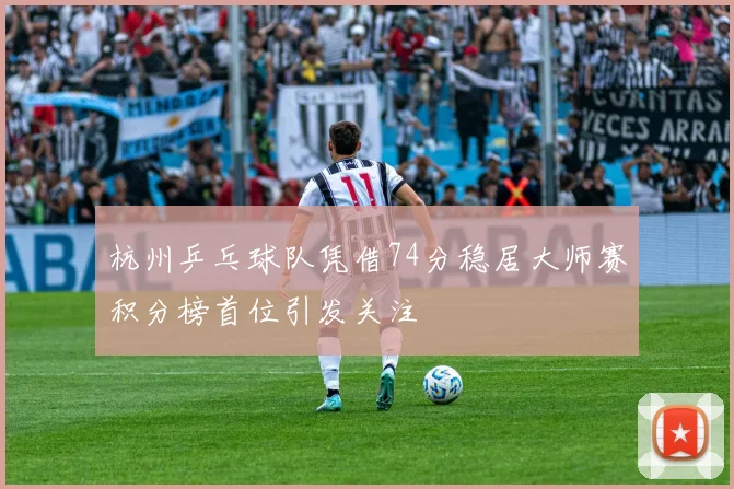 杭州乒乓球队凭借74分稳居大师赛积分榜首位引发关注