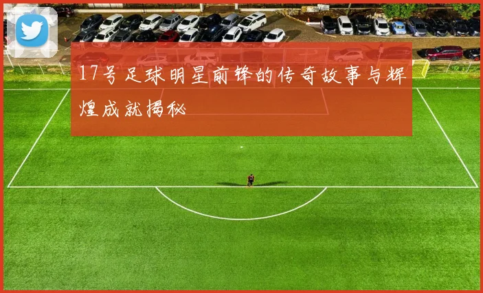 17号足球明星前锋的传奇故事与辉煌成就揭秘