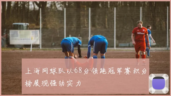 上海网球队以68分领跑冠军赛积分榜展现强劲实力