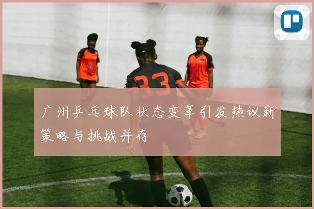 广州乒乓球队状态变革引发热议新策略与挑战并存