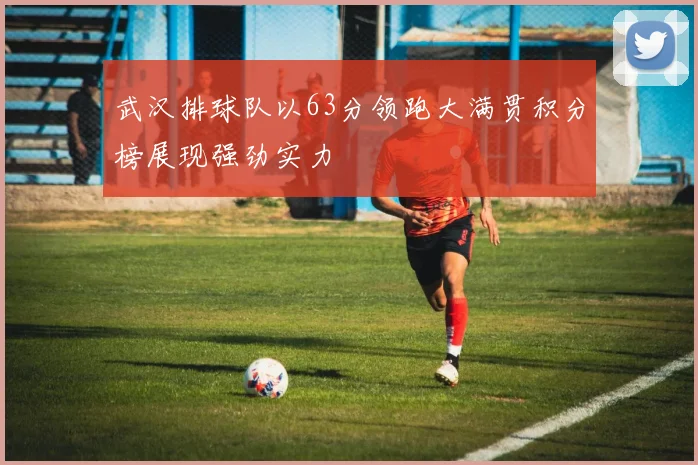 武汉排球队以63分领跑大满贯积分榜展现强劲实力