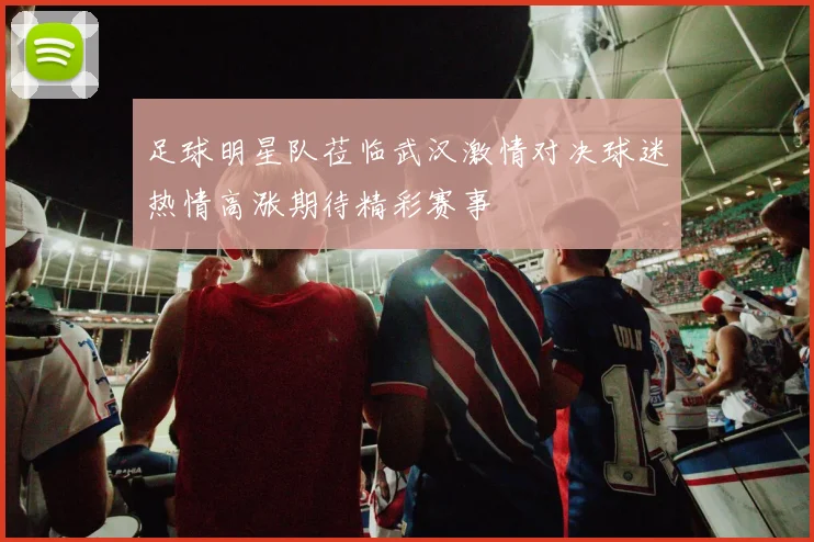 足球明星队莅临武汉激情对决球迷热情高涨期待精彩赛事