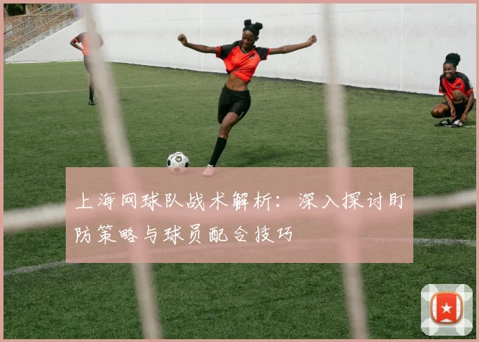 上海网球队战术解析：深入探讨盯防策略与球员配合技巧