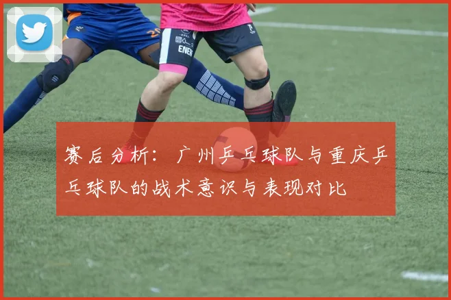 赛后分析：广州乒乓球队与重庆乒乓球队的战术意识与表现对比