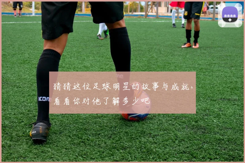 猜猜这位足球明星的故事与成就，看看你对他了解多少吧