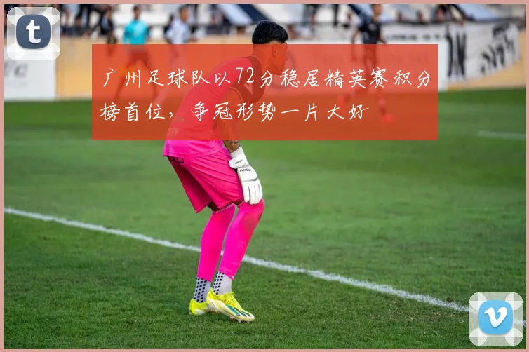 广州足球队以72分稳居精英赛积分榜首位，争冠形势一片大好