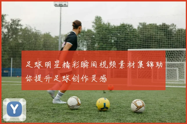 足球明星精彩瞬间视频素材集锦助你提升足球创作灵感