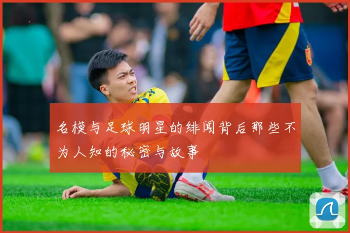名模与足球明星的绯闻背后那些不为人知的秘密与故事