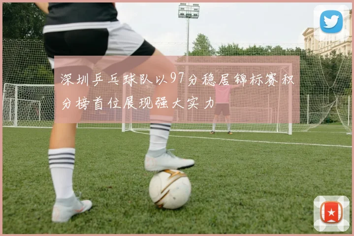 深圳乒乓球队以97分稳居锦标赛积分榜首位展现强大实力