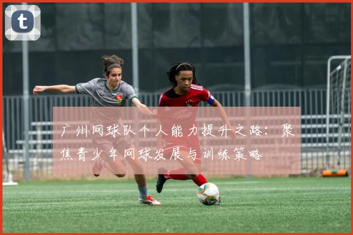 广州网球队个人能力提升之路：聚焦青少年网球发展与训练策略