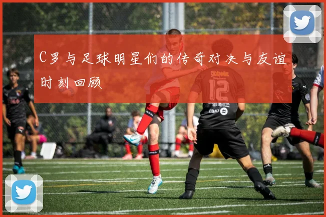 C罗与足球明星们的传奇对决与友谊时刻回顾