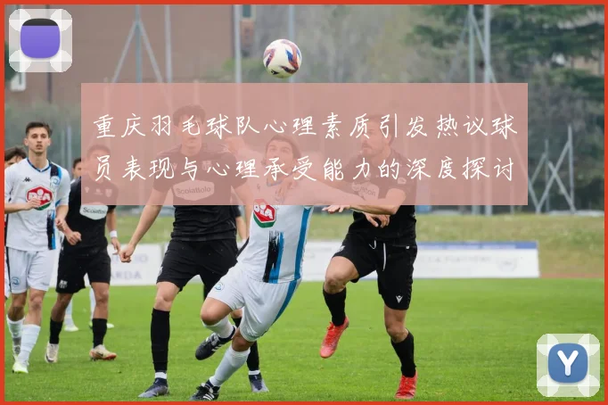 重庆羽毛球队心理素质引发热议球员表现与心理承受能力的深度探讨