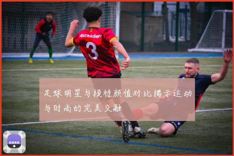 足球明星与模特颜值对比揭示运动与时尚的完美交融