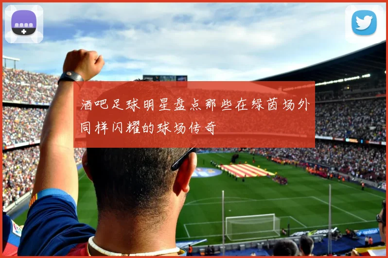 酒吧足球明星盘点那些在绿茵场外同样闪耀的球场传奇