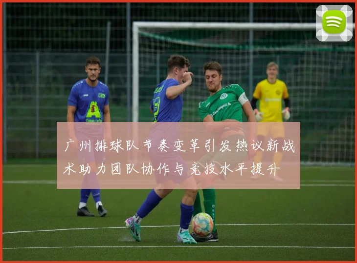 广州排球队节奏变革引发热议新战术助力团队协作与竞技水平提升