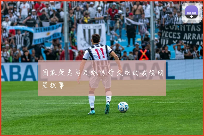 国家荣光与足球传奇交织的战场明星故事