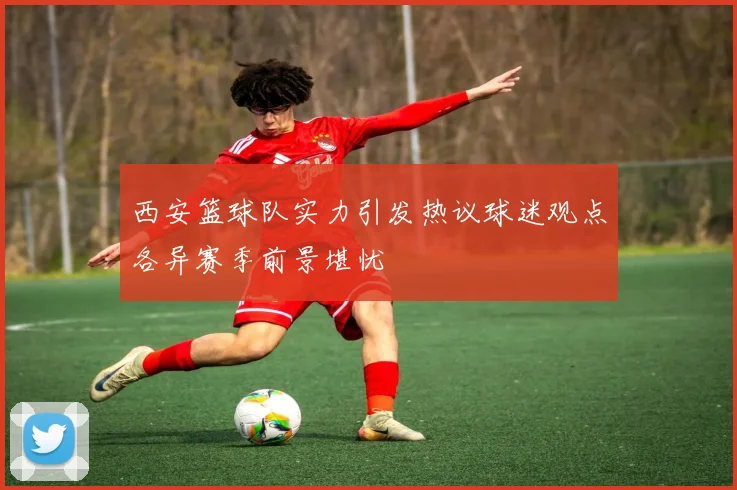 西安篮球队实力引发热议球迷观点各异赛季前景堪忧