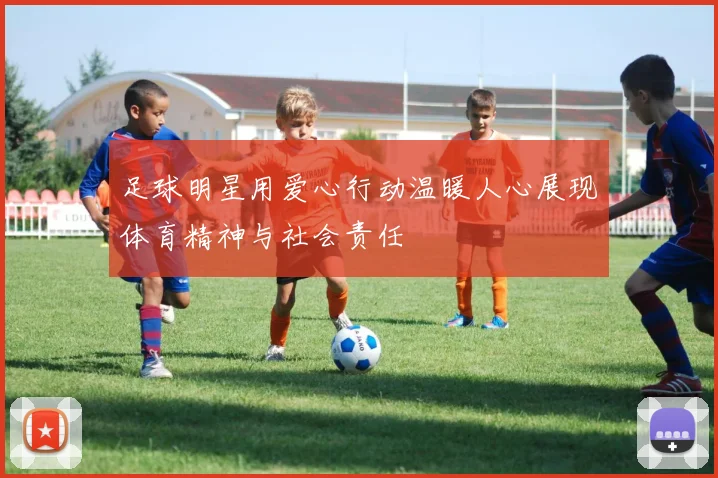 足球明星用爱心行动温暖人心展现体育精神与社会责任