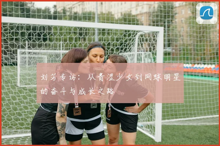 刘芳专访：从青涩少女到网球明星的奋斗与成长之路