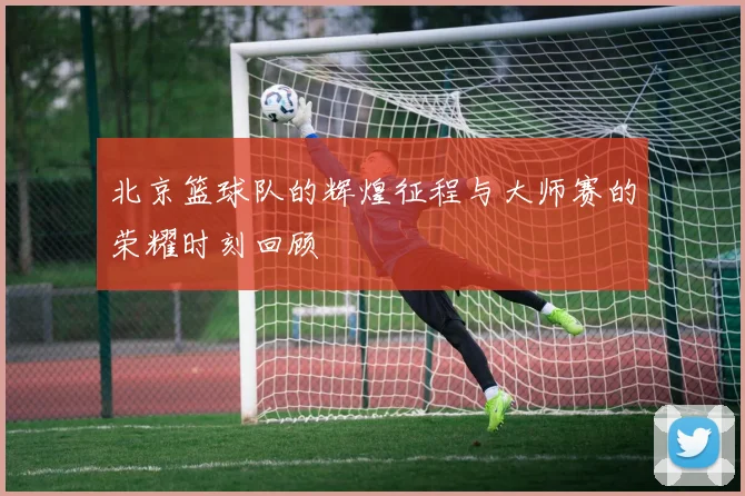北京篮球队的辉煌征程与大师赛的荣耀时刻回顾