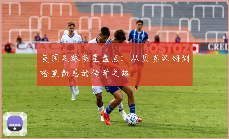 英国足球明星盘点：从贝克汉姆到哈里凯恩的传奇之路