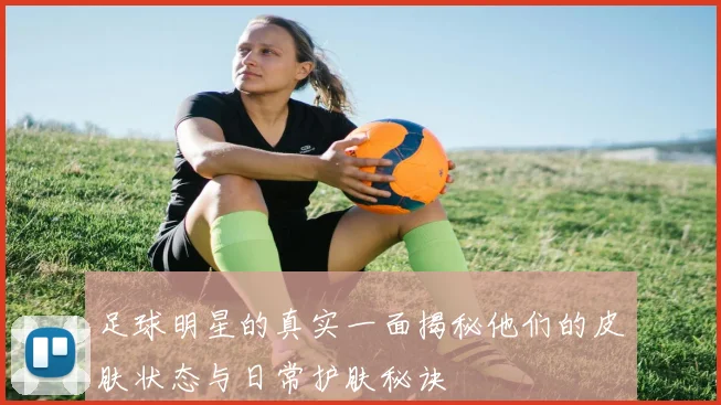 足球明星的真实一面揭秘他们的皮肤状态与日常护肤秘诀