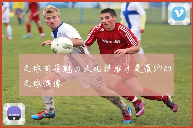 足球明星魅力大比拼谁才是最帅的足球偶像