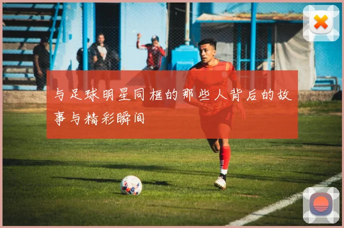 与足球明星同框的那些人背后的故事与精彩瞬间