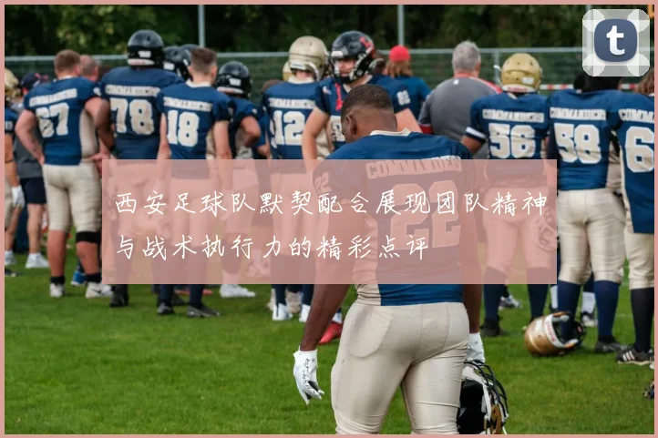 西安足球队默契配合展现团队精神与战术执行力的精彩点评