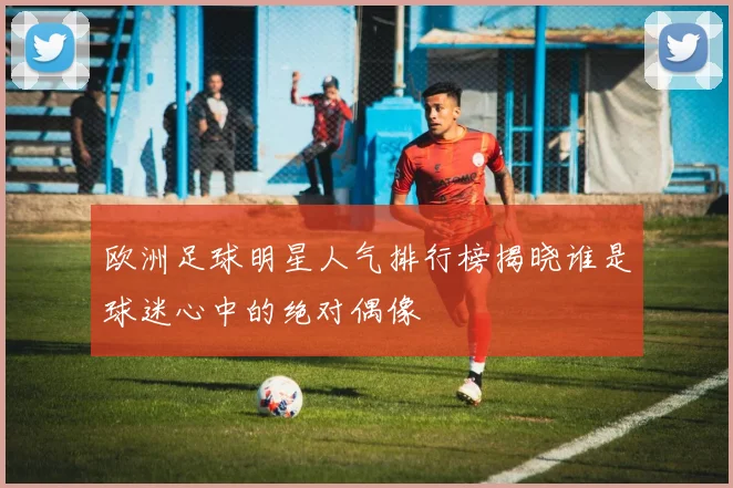 欧洲足球明星人气排行榜揭晓谁是球迷心中的绝对偶像