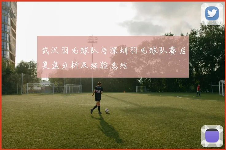 武汉羽毛球队与深圳羽毛球队赛后复盘分析及经验总结