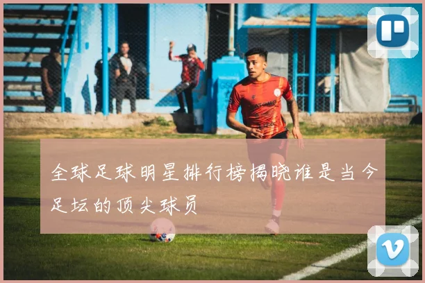 全球足球明星排行榜揭晓谁是当今足坛的顶尖球员