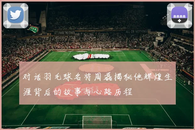 对话羽毛球名将周磊揭秘他辉煌生涯背后的故事与心路历程