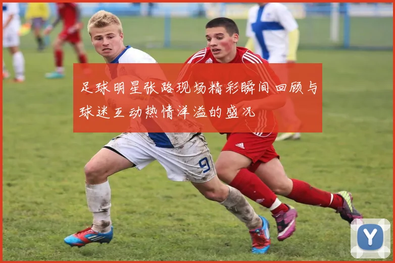 足球明星张路现场精彩瞬间回顾与球迷互动热情洋溢的盛况