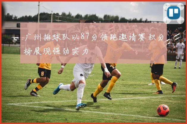 广州排球队以87分领跑邀请赛积分榜展现强劲实力