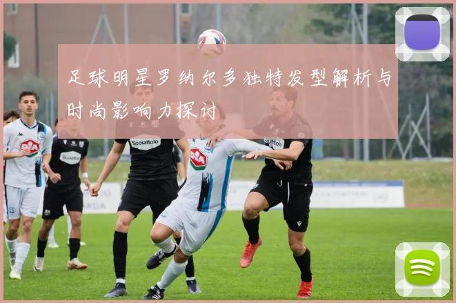 足球明星罗纳尔多独特发型解析与时尚影响力探讨