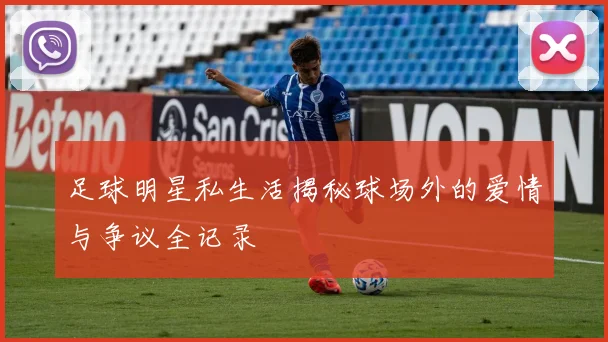 足球明星私生活揭秘球场外的爱情与争议全记录