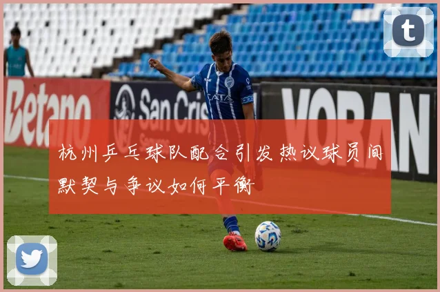 杭州乒乓球队配合引发热议球员间默契与争议如何平衡