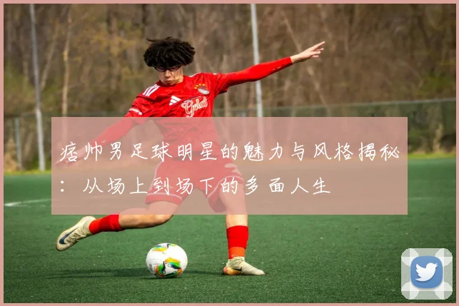 痞帅男足球明星的魅力与风格揭秘：从场上到场下的多面人生