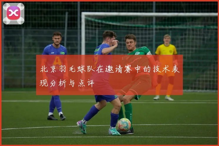 北京羽毛球队在邀请赛中的技术表现分析与点评