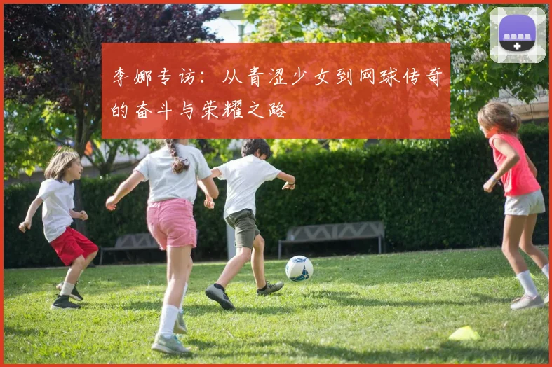 李娜专访：从青涩少女到网球传奇的奋斗与荣耀之路